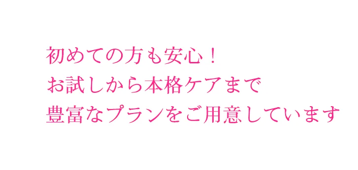 初めての方も安心!
お試しから本格ケアまで
豊富なプランをご用意しています